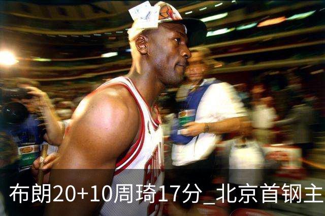布朗20+10周琦17分 北京首钢主场力克广东两连胜